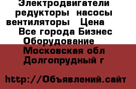 Электродвигатели, редукторы, насосы, вентиляторы › Цена ­ 123 - Все города Бизнес » Оборудование   . Московская обл.,Долгопрудный г.